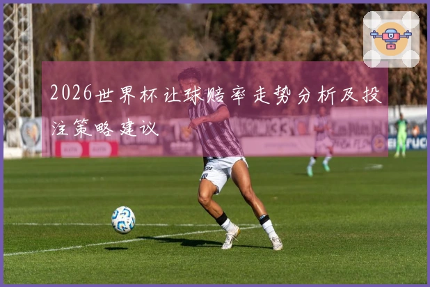 2026世界杯让球赔率走势分析及投注策略建议