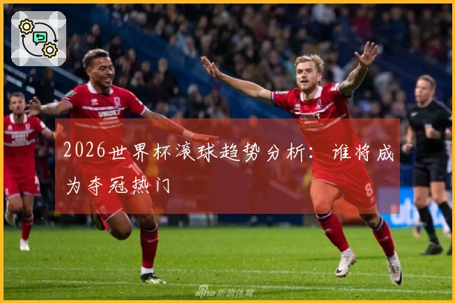 2026世界杯滚球趋势分析：谁将成为夺冠热门